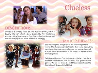 CluelessDESCRIPTION: Clueless is a comedy based on Jane Austen's Emma, set in a Beverly Hills high school.  It was directed by Amy Heckerling and stars Alicia Silverstone as Cher, Stacey Dash as Dionne and Brittany Murphy as Tai.  It was released in July 1995.MAJOR THEMES: Social status plays a large role in the happenings of the movie.  The characters are defined by their social status, they date depending on their social status, but ultimately social status is devalued at the end of the movie (as we see Tai and Travis together).Selfishness/altruism- Cher is dynamic in the fact that she is both self-absorbed and vain, but also a truly good-natured person.  We can see this in the fact that she spearheads the Pismo Beach Disaster Relief Effort.