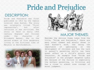 Pride and PrejudiceDESCRIPTION: Pride and Prejudice was first published in 1813 by the famous novelist Jane Austen. The story was originally titled “First impressions”, but after revisions it was re-titled. The story is held in early 19th century England and follows under the character of Elizabeth Bennet. She is the second eldest of five daughters living in the fictional town of Meryton in Hertfordshire.MAJOR THEMES: Besides the obvious theme taken from the title, “Pride and Prejudice,” there are many other themes and morals shown in Jane Austen’s work. One being the importance of upbringing on the development of children and how the lack in parent’s parenting skills can have great affect on a child’s morals and character. An example from “Pride and Prejudice” is the youngest daughter Lydia who because of the failure in especially the mothers parenting, is frivolous and has a close to almost none concept of moral judgment. 