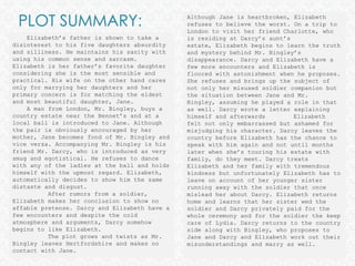 PLOT SUMMARY: Although Jane is heartbroken, Elizabeth refuses to believe the worst. On a trip to London to visit her friend Charlotte, who is residing at Darcy’s aunt’s estate, Elizabeth begins to learn the truth and mystery behind Mr. Bingley’s disappearance. Darcy and Elizabeth have a few more encounters and Elizabeth is floored with astonishment when he proposes. She refuses and brings up the subject of not only her misused soldier companion but the situation between Jane and Mr. Bingley, assuming he played a role in that as well. Darcy wrote a letter explaining himself and afterwards 	Elizabeth felt not only embarrassed but ashamed for misjudging his character. Darcy leaves the country before Elizabeth has the chance to speak with him again and not until months later when she’s touring his estate with family, do they meet. Darcy treats Elizabeth and her family with tremendous kindness but unfortunately Elizabeth has to leave on account of her younger sister running away with the soldier that once mislead her about Darcy. Elizabeth returns home and learns that her sister wed the soldier and Darcy privately paid for the whole ceremony and for the soldier the keep care of Lydia. Darcy returns to the country side along with Bingley, who proposes to Jane and Darcy and Elizabeth work out their misunderstandings and marry as well.     Elizabeth’s father is shown to take a disinterest to his five daughters absurdity and silliness. He maintains his sanity with using his common sense and sarcasm. Elizabeth is her father’s favorite daughter considering she is the most sensible and practical. His wife on the other hand cares only for marrying her daughters and her primary concern is for matching the eldest and most beautiful daughter, Jane.     A man from London, Mr. Bingley, buys a country estate near the Bennet’s and at a local ball is introduced to Jane. Although the pair is obviously encouraged by her mother, Jane becomes fond of Mr. Bingley and vice versa. Accompanying Mr. Bingley is his friend Mr. Darcy, who is introduced as very smug and egotistical. He refuses to dance with any of the ladies at the ball and holds himself with the upmost regard. Elizabeth, automatically decides to show him the same distaste and disgust. 	After rumors from a soldier, Elizabeth makes her conclusion to show no affable pretense. Darcy and Elizabeth have a few encounters and despite the cold atmosphere and arguments, Darcy somehow begins to like Elizabeth.	The plot grows and twists as Mr. Bingley leaves Hertfordshire and makes no contact with Jane.