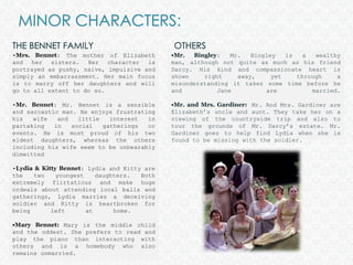 MINOR CHARACTERS: THE BENNET FAMILYOTHERS•Mrs. Bennet: The mother of Elizabeth and her sisters. Her character is portrayed as pushy, naive, impulsive and simply an embarrassment. Her main focus is to marry off her daughters and will go to all extent to do so.•Mr. Bennet: Mr. Bennet is a sensible and sarcastic man. He enjoys frustrating his wife and little interest in partaking in social gatherings or events. He is most proud of his two eldest daughters, whereas the others including his wife seem to be unbearably dimwitted•Lydia & Kitty Bennet: Lydia and Kitty are the two youngest daughters. Both extremely flirtatious and make huge ordeals about attending local balls and gatherings, Lydia marries a deceiving soldier and Kitty is heartbroken for being left at home.   •Mary Bennet: Mary is the middle child and the oddest. She prefers to read and play the piano than interacting with others and is a homebody who also remains unmarried.•Mr. Bingley: Mr. Bingley is a wealthy man, although not quite as much as his friend Darcy. His kind and compassionate heart is shown right away, yet through a misunderstanding it takes some time before he and Jane are married.•Mr. and Mrs. Gardiner:  Mr. And Mrs. Gardiner are Elizabeth’s uncle and aunt. They take her on a viewing of the countryside trip and also to tour the grounds of Mr. Darcy’s estate. Mr. Gardiner goes to help find Lydia when she is found to be missing with the soldier. 