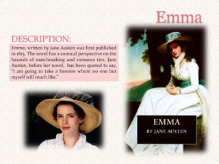 EmmaDESCRIPTION: Emma, written by Jane Austen was first published in 1815. The novel has a comical perspective on the hazards of matchmaking and romance ties. Jane Austen, before her novel,  has been quoted to say, “I am going to take a heroine whom no one but myself will much like.”