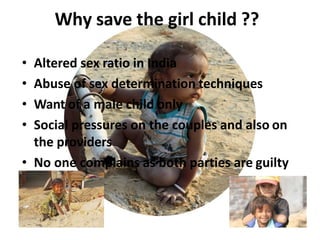 Why save the girl child ??
• Altered sex ratio in India
• Abuse of sex determination techniques
• Want of a male child only
• Social pressures on the couples and also on
the providers
• No one complains as both parties are guilty
 