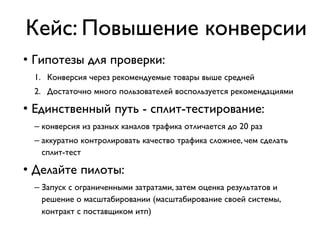 Кейс: Повышение конверсии
• Гипотезы для проверки:
1. Конверсия через рекомендуемые товары выше средней
2. Достаточно много пользователей воспользуется рекомендациями
• Единственный путь - сплит-тестирование:
– конверсия из разных каналов трафика отличается до 20 раз
– аккуратно контролировать качество трафика сложнее, чем сделать
сплит-тест
• Делайте пилоты:
– Запуск с ограниченными затратами, затем оценка результатов и
решение о масштабировании (масштабирование своей системы,
контракт с поставщиком итп)
 