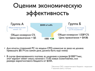 Оценим экономическую
эффективность
• Для оплаты сторонней РС по модели CPO, комиссия за заказ не должна
превышать $0.14 (на самом деле, должна быть еще ниже)
• В случае фиксированного платежа за лицензию в размере $1000**/мес,
этот вариант имеет смысл начиная с 7143 новых клиентов/мес, или
размера маркетингового бюджета от $35K.
* Величины CAC и маркетингового бюджета - модельные
** величина взята с потолка
Общая конверсия С%
Цена привлечения = $5
Группа А Группа Б
Общая конверсия 1.028*С%
Цена привлечения = $4.86
Конверсия выше в 1.4 раза
для 7% пользователей
Общая конверсия по всем
каналам - С%
 