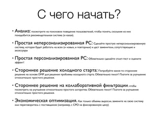 С чего начать?
• Анализ: посмотрите на поисковое поведение пользователей, чтобы понять, скольким из них
понадобится рекомендательная система (и какая).
• Простая неперсонализированная РС: Сделайте простую неперсонализированную
систему, которая будет работать на всех (и новых, и повторных) и даст заменители, сопутствующие и
аксессуары
• Простая персонализированная РС: Обязательно сделайте сплит-тест и оцените
эффект!
• Стороннее решение холодного старта: Попробуйте какое-то стороннее
решение на основе DMP для решения проблемы холодного старта. Обязательно пилот! Платите за улучшение
относительно простого решения.
• Стороннее решение на коллаборативной фильтрации, чтобы
посмотреть на улучшение относительно простого алгоритма. Обязательно пилот! Платите за улучшение
относительно простого решения.
• Экономическая оптимизация. Как только объемы выросли, замените на свою систему
или переговоритесь с поставщиком (например, с CPO на фиксированную цену)
 