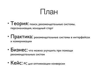 План
• Теория: поиск, рекомендательные системы,
персонализация, холодный старт
• Практика: рекомендательные системы в интерфейсах
и коммуникации
• Бизнес: что можно улучшить при помощи
рекомендательных систем
• Кейс: РС для оптимизации конверсии
 