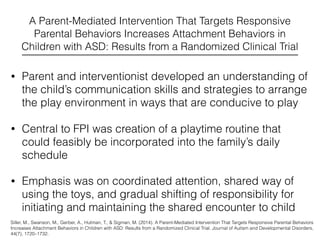 A Parent-Mediated Intervention That Targets Responsive
Parental Behaviors Increases Attachment Behaviors in
Children with ASD: Results from a Randomized Clinical Trial
• Parent and interventionist developed an understanding of
the child’s communication skills and strategies to arrange
the play environment in ways that are conducive to play
• Central to FPI was creation of a playtime routine that
could feasibly be incorporated into the family’s daily
schedule
• Emphasis was on coordinated attention, shared way of
using the toys, and gradual shifting of responsibility for
initiating and maintaining the shared encounter to child
Siller, M., Swanson, M., Gerber, A., Hutman, T., & Sigman, M. (2014). A Parent-Mediated Intervention That Targets Responsive Parental Behaviors
Increases Attachment Behaviors in Children with ASD: Results from a Randomized Clinical Trial. Journal of Autism and Developmental Disorders,
44(7), 1720–1732.
 