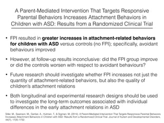 A Parent-Mediated Intervention That Targets Responsive
Parental Behaviors Increases Attachment Behaviors in
Children with ASD: Results from a Randomized Clinical Trial
• FPI resulted in greater increases in attachment-related behaviors
for children with ASD versus controls (no FPI); speciﬁcally, avoidant
behaviours improved
• However, at follow-up results inconclusive: did the FPI group improve
or did the controls worsen with respect to avoidant behaviours?
• Future research should investigate whether FPI increases not just the
quantity of attachment-related behaviors, but also the quality of
children’s attachment relations
• Both longitudinal and experimental research designs should be used
to investigate the long-term outcomes associated with individual
differences in the early attachment relations in ASD
Siller, M., Swanson, M., Gerber, A., Hutman, T., & Sigman, M. (2014). A Parent-Mediated Intervention That Targets Responsive Parental Behaviors
Increases Attachment Behaviors in Children with ASD: Results from a Randomized Clinical Trial. Journal of Autism and Developmental Disorders,
44(7), 1720–1732.
 