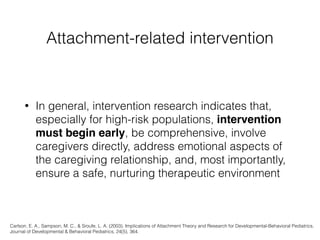 Attachment-related intervention
• In general, intervention research indicates that,
especially for high-risk populations, intervention
must begin early, be comprehensive, involve
caregivers directly, address emotional aspects of
the caregiving relationship, and, most importantly,
ensure a safe, nurturing therapeutic environment
Carlson, E. A., Sampson, M. C., & Sroufe, L. A. (2003). Implications of Attachment Theory and Research for Developmental-Behavioral Pediatrics.
Journal of Developmental & Behavioral Pediatrics, 24(5), 364.
 