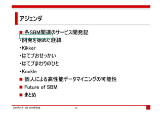 アジェンダ

     各SBM関連のサービス開発記
   ・開発を始めた経緯
   ・Kikker
   ・はてブおせっかい
   ・はてブまわりのひと
   ・Kookle
     個人による高性能データマイニングの可能性
     Future of SBM
     まとめ

2008年7月12日 SBM研究会   10
 