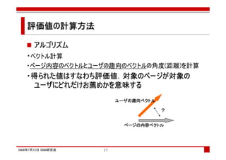 評価値の計算方法
   評価値の

      アルゴリズム
   ・ベクトル計算
   ・ページ内容のベクトルとユーザの趣向のベクトルの角度(距離)を計算
   ・得られた値はすなわち評価値．対象のページが対象の
    得られた値はすなわち評価値 対象のページが対象の
              評価値．
    ユーザにどれだけお めかを意味
       にどれだけお薦   意味する
    ユーザにどれだけお薦めかを意味する
                         ユーザの趣向ベクトル
                         ユーザの趣向ベクトル

                                      ？


                           ページの内容ベクトル
                           ページの内容ベクトル




2008年7月12日 SBM研究会   17
 