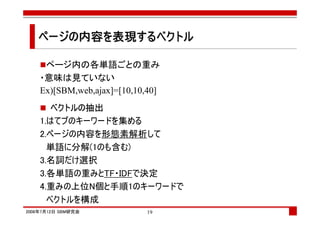 ページの内容を表現するベクトル
   ページの内容を表現するベクトル
            する

     ページ内の各単語ごとの重み
    ・意味は見ていない
    Ex)[SBM,web,ajax]=[10,10,40]
       ベクトルの抽出
    1.はてブのキーワードを集める
    2.ページの内容を形態素解析して
      単語に分解(1のも含む)
    3.名詞だけ選択
    3.各単語の重みとTF・IDFで決定
    4.重みの上位N個と手順1のキーワードで
      ベクトルを構成
2008年7月12日 SBM研究会           19
 