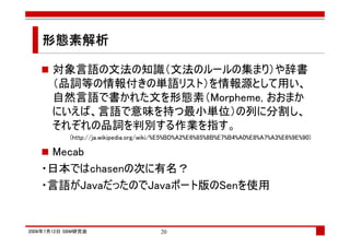 形態素解析

      対象言語の文法の知識（文法のルールの集まり）や辞書
      （品詞等の情報付きの単語リスト）を情報源として用い、
      自然言語で書かれた文を形態素（Morpheme, おおまか
      にいえば、言語で意味を持つ最小単位）の列に分割し、
      それぞれの品詞を判別する作業を指す。
            (http://ja.wikipedia.org/wiki/%E5%BD%A2%E6%85%8B%E7%B4%A0%E8%A7%A3%E6%9E%90)

    Mecab
   ・日本ではchasenの次に有名？
   ・言語がJavaだったのでJavaポート版のSenを使用


2008年7月12日 SBM研究会                       20
 