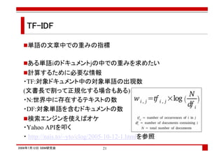 TF-IDF

    単語の文章中での重みの指標

    ある単語iのドキュメントjの中での重みを求めたい
   計算するために必要な情報
  ・TF:対象ドキュメント中の対象単語の出現数
  (文書長で割って正規化する場合もある)
  ・N:世界中に存在するテキストの数
  ・DF:対象単語を含むドキュメントの数
    検索エンジンを使えばオケ
  ・Yahoo APIを叩く
  ・ http://nais.to/~yto/clog/2005-10-12-1.htmlを参照
2008年7月12日 SBM研究会             21
 