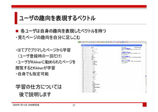 ユーザの趣向を表現するベクトル
   ユーザの趣向を表現するベクトル
            する

   各ユーザは自身の趣向を表現したベクトルを持つ
 ・見たページの趣向を自分に足しこむ

 ・はてブでブクマしたページから学習
  (ユーザ登録時の一回だけ)
 ・ユーザがKikkerに勧められたページを
 閲覧するとKikkerが学習
 ・自身でも指定可能


 学習の仕方については
  後で説明します
2008年7月12日 SBM研究会   23
 