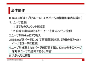 全体動作

  0. Kikkerがはてブをクロールして各ページの情報を集める(常に)
  １．ユーザ登録
    1.1 はてなのアカウントを設定
    1.2 自身の興味のあるキーワードを重みとともに登録
  2.ユーザがKikkerにアクセス
  3.Kikkerが各ページについて評価値を計算．評価の高かったN
     ページをユーザに推薦
  4.ユーザが推薦されたページを閲覧すると、Kikkerがそのページ
     を対象ユーザの趣向であると学習
  5. ステップ2に戻る
2008年7月12日 SBM研究会   26
 