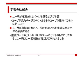 学習の仕組み
   学習の仕組み

     ユーザが推薦されたページを見るたびに学習
    ・ユーザが見たページのベクトルをそのユーザの趣向ベクトル
     に足しこむ
     ユーザがお勧めされたページのうちのどれを実際に見たか
     知る必要がある
   ・推薦ページのリストのURLはKikkerのサイトのものにしてお
     き、ユーザには一回転送することでアクセスさせる




2008年7月12日 SBM研究会   27
 