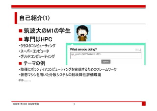 自己紹介(1)

      筑波大の
      筑波大のM1の学生
      専門は
      専門はHPC
   ・クラスタコンピューティング
   ・スーパーコンピュータ
   ・グリッドコンピューティング
      テーマの例
   ・簡便にボランティアコンピューティングを実現するためのフレームワーク
   ・仮想マシンを用いた分散システムの耐故障性評価環境
   etc……




2008年7月12日 SBM研究会     3
 