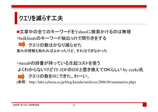 クエリを減らす工夫
   クエリを らす工夫

   文章中の全てのキーワードをYahooに検索かけるのは無理
  ・bulkfeedsのキーワード抽出APIで間引きをする
          クエリの数はかなり減らせた
  重みの情報も取れればよかったけど、それはできなかった


  ・mecabの辞書が持っている生起コストを使う
   よくわからないけどTF-IDFのIDFと置き換えてＯＫらしい by ceekz氏
       クエリの数を0にできた。わーい。
  (参照: http://labs.cybozu.co.jp/blog/kazuho/archives/2006/04/summarize.php)




2008年7月12日 SBM研究会                   32
 