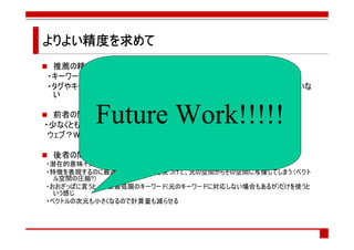 よりよい精度を求めて
よりよい精度を
    精度
 推薦の精度はあまり高くない気がする
・キーワード抽出の精度が低い？
・タグやキーワードが分散し過ぎていてベクトルによる類似度計算がうまくいっていな
 い


         Future Work!!!!!
  前者の問題を改善する方法
・少なくともタグの揺らぎはどうにかしたいところ
 ウェブ？Web?はてなブックマーク？はてブ？

 後者の問題を改善する方法
・潜在的意味インデキシング(Latest Semantic Indexing:LSI)という手法がある
・特徴を表現するのに最適なベクトル空間を見つけて、元の空間からその空間に写像してしまう (ベクト
  ル空間の圧縮?)
・おおざっぱに言うと、必要最低限のキーワード(元のキーワードに対応しない場合もあるが)だけを使うと
  いう感じ
・ベクトルの次元も小さくなるので計算量も減らせる
 