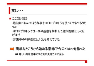 実は・・・

 ここだけの話
・最初はKikkerのような事をHTTPプロキシを使ってやるつもりだ
 った
・HTTPプロキシでユーザの通信を解析して趣向を抽出してほ
 げほげ
・非集中のP2P型にしようとも考えていた


 簡単なところから始める意味で
 簡単なところから始める意味で今のKikkerを作った
   なところから   意味   Kikkerを
   難しい方は途中でやる気が失せて今に至る
 