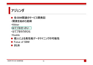 アジェンダ
     各SBM関連のサービス開発記
   ・開発を始めた経緯
   ・Kikker
   ・はてブおせっかい
   ・はてブまわりのひと
   ・Kookle
     個人による高性能データマイニングの可能性
     Futue of SBM
     まとめ




2008年7月12日 SBM研究会   36
 