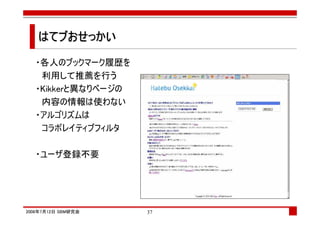 はてブおせっかい
   はてブ

   ・各人のブックマーク履歴を
    利用して推薦を行う
   ・Kikkerと異なりページの
    内容の情報は使わない
   ・アルゴリズムは
    コラボレイティブフィルタ

   ・ユーザ登録不要




2008年7月12日 SBM研究会    37
 