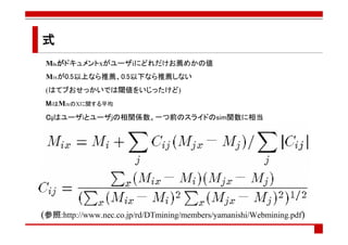 式
 Mixがドキュメントxがユーザiにどれだけお薦めかの値
 Mixが0.5以上なら推薦、0.5以下なら推薦しない
 (はてブおせっかいでは閾値をいじったけど)
 MiはMixのXに関する平均
 Cijはユーザiとユーザjの相関係数。一つ前のスライドのsim関数に相当




(参照:http://www.nec.co.jp/rd/DTmining/members/yamanishi/Webmining.pdf)
 