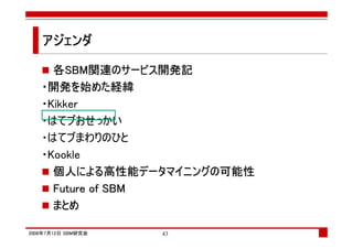 アジェンダ

     各SBM関連のサービス開発記
   ・開発を始めた経緯
   ・Kikker
   ・はてブおせっかい
   ・はてブまわりのひと
   ・Kookle
     個人による高性能データマイニングの可能性
     Future of SBM
     まとめ

2008年7月12日 SBM研究会   43
 