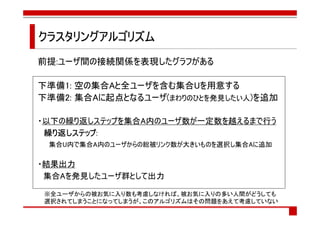 クラスタリングアルゴリズム
前提:ユーザ間の接続関係を表現したグラフがある

下準備1: 空の集合Aと全ユーザを含む集合Uを用意する
下準備2: 集合Aに起点となるユーザ(まわりのひとを発見したい人)を追加

・以下の繰り返しステップを集合A内のユーザ数が一定数を越えるまで行う
     ステップ:
 繰り返しステップ
 集合U内で集合A内のユーザからの総被リンク数が大きいものを選択し集合Aに追加

・結果出力
 集合Aを発見したユーザ群として出力

※全ユーザからの被お気に入り数も考慮しなければ、被お気に入りの多い人間がどうしても
選択されてしまうことになってしまうが、このアルゴリズムはその問題をあえて考慮していない
 