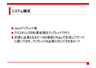 システム構成
システム構成



Javaアップレット製
クラスタリングの計算処理はアップレットで行う
計算に必要となるデータは事前にRubyで生成してサーバ
に置いておき、アップレットは必要に応じてそれをロード
 