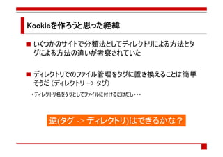 Kookleを作ろうと思った経緯
        ろうと思った経緯

 いくつかのサイトで分類法としてディレクトリによる方法とタ
 グによる方法の違いが考察されていた

 ディレクトリでのファイル管理をタグに置き換えることは簡単
 そうだ (ディレクトリ -> タグ)
・ディレクトリ名をタグとしてファイルに付けるだけだし・・・




    逆(タグ -> ディレクトリ)はできるかな？
 