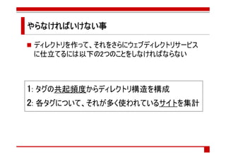 やらなければいけない事
やらなければいけない事

 ディレクトリを作って、それをさらにウェブディレクトリサービス
 に仕立てるには以下の2つのことをしなければならない



1: タグの共起頻度からディレクトリ構造を構成
2: 各タグについて、それが多く使われているサイトを集計
 