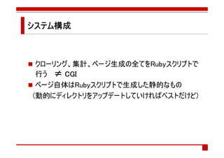 システム構成
システム構成



 クローリング、集計、ページ生成の全てをRubyスクリプトで
 行う ≠ CGI
 ページ自体はRubyスクリプトで生成した静的なもの
(動的にディレクトリをアップデートしていければベストだけど)
 