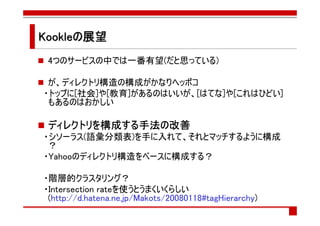 Kookleの展望
 4つのサービスの中では一番有望(だと思っている)

 が、ディレクトリ構造の構成がかなりヘッポコ
・トップに[社会]や[教育]があるのはいいが、[はてな]や[これはひどい]
 もあるのはおかしい

 ディレクトリを構成する手法の
 ディレクトリを構成する手法の改善
          する手法
・シソーラス(語彙分類表)を手に入れて、それとマッチするように構成
 ？
・Yahooのディレクトリ構造をベースに構成する？

・階層的クラスタリング？
・Intersection rateを使うとうまくいくらしい
 (http://d.hatena.ne.jp/Makots/20080118#tagHierarchy)
 