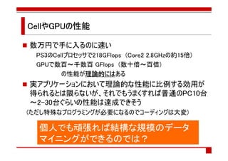 CellやGPUの性能
CellやGPUの

数万円で手に入るのに速い
 PS3のCellプロセッサで218GFlops (Core2 2.8GHzの約15倍)
 GPUで数百～千数百 GFlops (数十倍～百倍)
        の性能が理論的には
              理論的にはある
              理論的には
実アプリケーションにおいて理論的な性能に比例する効用が
得られるとは限らないが、それでもうまくすれば普通のPC10台
～2-30台ぐらいの性能は達成できそう
(ただし特殊なプログラミングが必要になるのでコーディングは大変)

  個人でも頑張れば結構な規模のデータ
  マイニングができるのでは？
 