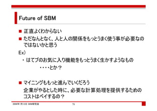 Future of SBM

     正直よくわからない
     ただなんとなく、人と人の関係をもっとうまく使う事が必要なの
     ではないかと思う
   Ex)
    ・ はてブのお気に入り機能をもっとうまく生かすようなもの
         ・・・・とか？

      マイニングももっと進んでいくだろう
      企業がやるとした時に、必要な計算処理を提供するための
      コストはペイするの？
2008年7月12日 SBM研究会   78
 