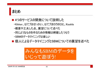 まとめ

      4つのサービスの開発について説明した
     ・Kikker、はてブおせっかい、はてブまわりのひと、Kookle
     ・概要や工夫した点、展望について述べた
     ・同じようなものを作るための情報は網羅したつもり
     ・SBMのデータマイニングは楽しい
      個人によるデータマイニングとSBMについての展望を述べた


                    みんなもSBMのデータを
                    いじって遊ぼう!
2008年7月12日 SBM研究会        80
 