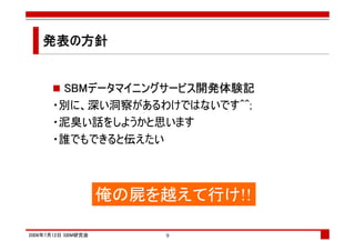 発表の方針
   発表の


       SBMデータマイニングサービス開発体験記
      ・別に、深い洞察があるわけではないです^^;
      ・泥臭い話をしようかと思います
      ・誰でもできると伝えたい



                    俺の屍を越えて行け!!

2008年7月12日 SBM研究会       9
 