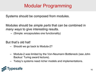 Modular Programming
Systems should be composed from modules.
Modules should be simple parts that can be combined in
many ways to give interesting results.
– (Simple: encapsulates one functionality)
But that’s old hat!
– Should we go back to Modula-2?
– Modula-2 was limited by the Von-Neumann Bottleneck (see John
Backus’ Turing award lecture).
– Today’s systems need richer models and implementations.
16
 