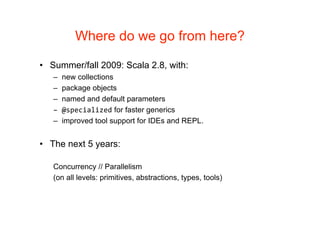 Where do we go from here?

• Summer/fall 2009: Scala 2.8, with:
   –   new collections
   –   package objects
   –   named and default parameters
   –   @specialized for faster generics
   –   improved tool support for IDEs and REPL.


• The next 5 years:

   Concurrency // Parallelism
   (on all levels: primitives, abstractions, types, tools)
 