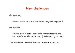 New challenges

Concurrency:

   How to make concurrent activities play well together?

Parallelism:

   How to extract better performance from today’s and
   tomorrow’s parallel processors (multicores, gpus, etc).

The two do not necessarily have the same solutions!
 