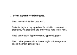 (3) Better support for static types.

  Need to overcome the “type wall”.

  Static typing is a key ingredient for reliable concurrent
  programs, yet programs are annoyingly hard to get right.

  Need better tools: Type browsers, type debuggers.

  Need better presentations: Users might not always want
  to see the most general type!
 