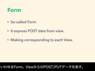 Form
• So-called Form
• It express POST data from view.
• Making corresponding to each View.
いわゆるForm。ViewからのPOST/PUTデータを表す。
 