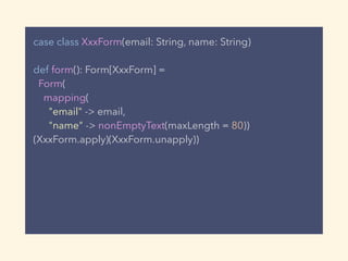 case class XxxForm(email: String, name: String)
def form(): Form[XxxForm] =
Form(
mapping(
"email" -> email,
"name" -> nonEmptyText(maxLength = 80))
(XxxForm.apply)(XxxForm.unapply))
 