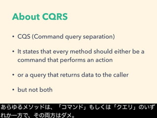 About CQRS
• CQS (Command query separation)
• It states that every method should either be a
command that performs an action
• or a query that returns data to the caller
• but not both
あらゆるメソッドは、「コマンド」もしくは「クエリ」のいず
れか一方で、その両方はダメ。
 