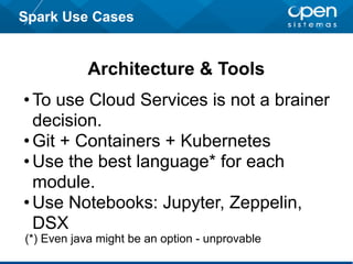 Spark Use Cases
Architecture & Tools
•To use Cloud Services is not a brainer
decision.
•Git + Containers + Kubernetes
•Use the best language* for each
module.
•Use Notebooks: Jupyter, Zeppelin,
DSX
(*) Even java might be an option - unprovable
 