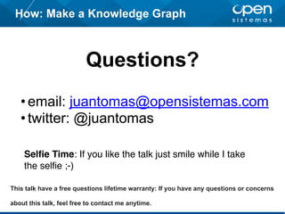 How: Make a Knowledge Graph
Questions?
•email: juantomas@opensistemas.com
•twitter: @juantomas
This talk have a free questions lifetime warranty: If you have any questions or concerns
about this talk, feel free to contact me anytime.
Selfie Time: If you like the talk just smile while I take
the selfie ;-)
 