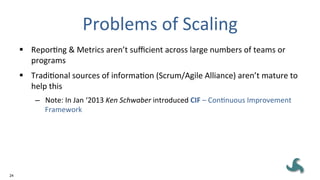 24
Problems	
  of	
  Scaling	
  
§  ReporEng	
  &	
  Metrics	
  aren’t	
  suﬃcient	
  across	
  large	
  numbers	
  of	
  teams	
  or	
  
programs	
  
§  TradiEonal	
  sources	
  of	
  informaEon	
  (Scrum/Agile	
  Alliance)	
  aren’t	
  mature	
  to	
  
help	
  this	
  
–  Note:	
  In	
  Jan	
  ‘2013	
  Ken	
  Schwaber	
  introduced	
  CIF	
  –	
  ConEnuous	
  Improvement	
  
Framework	
  	
  
 