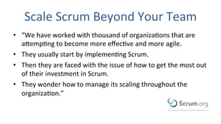 Scale	
  Scrum	
  Beyond	
  Your	
  Team	
  
•  “We	
  have	
  worked	
  with	
  thousand	
  of	
  organizaEons	
  that	
  are	
  
aMempEng	
  to	
  become	
  more	
  eﬀecEve	
  and	
  more	
  agile.	
  
•  They	
  usually	
  start	
  by	
  implemenEng	
  Scrum.	
  
•  Then	
  they	
  are	
  faced	
  with	
  the	
  issue	
  of	
  how	
  to	
  get	
  the	
  most	
  out	
  
of	
  their	
  investment	
  in	
  Scrum.	
  
•  They	
  wonder	
  how	
  to	
  manage	
  its	
  scaling	
  throughout	
  the	
  
organizaEon.”	
  
 